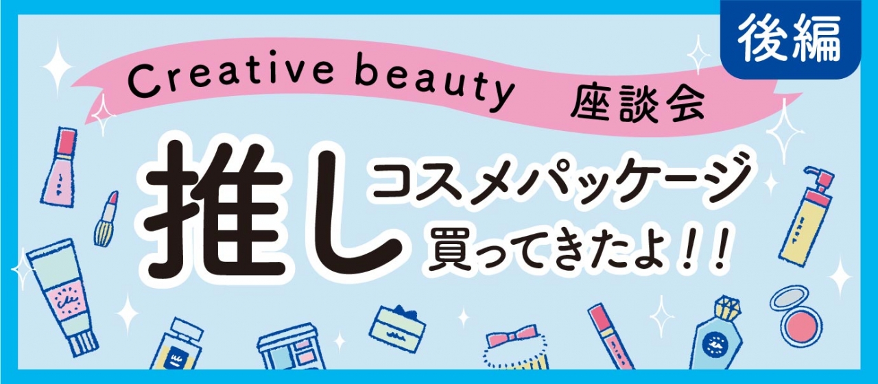 【Creative beauty座談会】化粧品担当のデザイナーが気になる推しコスメパッケージ買ってきたよ！！（後編）